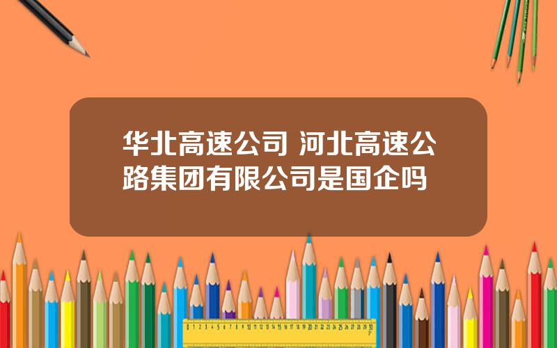 华北高速公司 河北高速公路集团有限公司是国企吗
